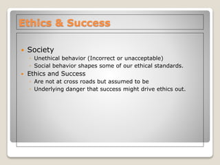 Ethics & Success
 Society
◦ Unethical behavior (Incorrect or unacceptable)
◦ Social behavior shapes some of our ethical standards.
 Ethics and Success
◦ Are not at cross roads but assumed to be
◦ Underlying danger that success might drive ethics out.
 