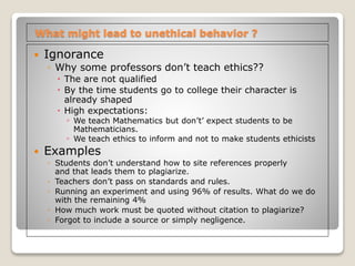What might lead to unethical behavior ?
 Ignorance
◦ Why some professors don’t teach ethics??
 The are not qualified
 By the time students go to college their character is
already shaped
 High expectations:
◦ We teach Mathematics but don’t’ expect students to be
Mathematicians.
◦ We teach ethics to inform and not to make students ethicists
 Examples
◦ Students don’t understand how to site references properly
and that leads them to plagiarize.
◦ Teachers don’t pass on standards and rules.
◦ Running an experiment and using 96% of results. What do we do
with the remaining 4%
◦ How much work must be quoted without citation to plagiarize?
◦ Forgot to include a source or simply negligence.
 