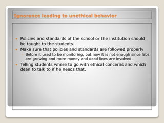 Ignorance leading to unethical behavior
 Policies and standards of the school or the institution should
be taught to the students.
 Make sure that policies and standards are followed properly
◦ Before it used to be monitoring, but now it is not enough since labs
are growing and more money and dead lines are involved.
 Telling students where to go with ethical concerns and which
dean to talk to if he needs that.
 