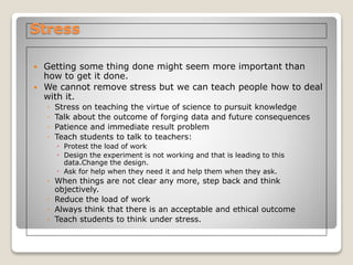 Stress
 Getting some thing done might seem more important than
how to get it done.
 We cannot remove stress but we can teach people how to deal
with it.
◦ Stress on teaching the virtue of science to pursuit knowledge
◦ Talk about the outcome of forging data and future consequences
◦ Patience and immediate result problem
◦ Teach students to talk to teachers:
 Protest the load of work
 Design the experiment is not working and that is leading to this
data.Change the design.
 Ask for help when they need it and help them when they ask.
◦ When things are not clear any more, step back and think
objectively.
◦ Reduce the load of work
◦ Always think that there is an acceptable and ethical outcome
◦ Teach students to think under stress.
 