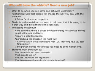 Who will blow the whistle? Need a new job?
 What to do when you see some one behaving unethically?
 Relationship with that person will change the way you deal with the
situation
◦ A fellow faculty or a competitor.
 Students make mistakes, you need to tell them that it is wrong to do
it that way and direct them to the right way.
 Witnessing misconduct
◦ Make sure that there is abuse by documenting misconduct and try
to get witnesses and facts.
◦ Prepare a solid foundation.
◦ Approaching the situation the right way
 Can you explain those anomalies to me? OR How long have you been
forging data?
◦ If the person denies misconduct you need to go to higher level.
 Students must be taught to:
◦ Blow the whistle and report misconduct
◦ Which dean to talk to?
◦ What are the policies and regulations?
◦ What is an approved procedure to report misconduct?
 