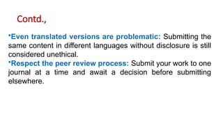 Contd.,
•Even translated versions are problematic: Submitting the
same content in different languages without disclosure is still
considered unethical.
•Respect the peer review process: Submit your work to one
journal at a time and await a decision before submitting
elsewhere.
 