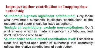Improper author contribution or Inappropriate
authorship
•Authorship signifies significant contribution: Only those
who have made substantial intellectual contributions to the
research and paper should be listed as authors.
•Include all contributors, exclude non-contributors: Don't
omit anyone who has made a significant contribution, and
don't list anyone who hasn't.
•Author order should reflect contribution level: Establish a
clear and agreed-upon order of authorship that accurately
reflects the relative contributions of each author.
 