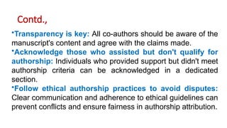 Contd.,
•Transparency is key: All co-authors should be aware of the
manuscript's content and agree with the claims made.
•Acknowledge those who assisted but don't qualify for
authorship: Individuals who provided support but didn't meet
authorship criteria can be acknowledged in a dedicated
section.
•Follow ethical authorship practices to avoid disputes:
Clear communication and adherence to ethical guidelines can
prevent conflicts and ensure fairness in authorship attribution.
 