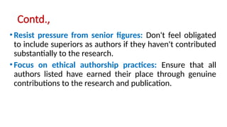 Contd.,
•Resist pressure from senior figures: Don't feel obligated
to include superiors as authors if they haven't contributed
substantially to the research.
•Focus on ethical authorship practices: Ensure that all
authors listed have earned their place through genuine
contributions to the research and publication.
 