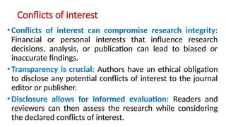 Conflicts of interest
•Conflicts of interest can compromise research integrity:
Financial or personal interests that influence research
decisions, analysis, or publication can lead to biased or
inaccurate findings.
•Transparency is crucial: Authors have an ethical obligation
to disclose any potential conflicts of interest to the journal
editor or publisher.
•Disclosure allows for informed evaluation: Readers and
reviewers can then assess the research while considering
the declared conflicts of interest.
 