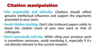 Citation manipulation
•Cite responsibly and ethically: Citations should reflect
genuine intellectual influences and support the arguments
presented in your work.
•Avoid citation stacking: Don't cite irrelevant papers solely to
boost the citation count of your own work or that of
colleagues.
•Don't excessively self-cite: While citing your previous work
is sometimes necessary, avoid overdoing it, especially if it's
not directly relevant to the current research.
 