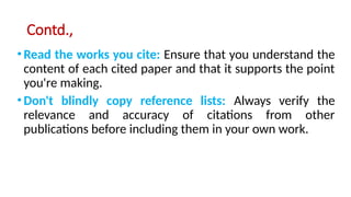 Contd.,
•Read the works you cite: Ensure that you understand the
content of each cited paper and that it supports the point
you're making.
•Don't blindly copy reference lists: Always verify the
relevance and accuracy of citations from other
publications before including them in your own work.
 