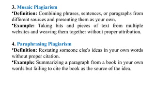 3. Mosaic Plagiarism
•Definition: Combining phrases, sentences, or paragraphs from
different sources and presenting them as your own.
•Example: Taking bits and pieces of text from multiple
websites and weaving them together without proper attribution.
4. Paraphrasing Plagiarism
•Definition: Restating someone else's ideas in your own words
without proper citation.
•Example: Summarizing a paragraph from a book in your own
words but failing to cite the book as the source of the idea.
 
