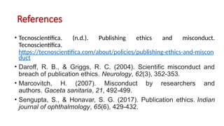 References
• Tecnoscientífica. (n.d.). Publishing ethics and misconduct.
Tecnoscientífica.
https://tecnoscientifica.com/about/policies/publishing-ethics-and-miscon
duct
• Daroff, R. B., & Griggs, R. C. (2004). Scientific misconduct and
breach of publication ethics. Neurology, 62(3), 352-353.
• Marcovitch, H. (2007). Misconduct by researchers and
authors. Gaceta sanitaria, 21, 492-499.
• Sengupta, S., & Honavar, S. G. (2017). Publication ethics. Indian
journal of ophthalmology, 65(6), 429-432.
 