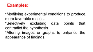 Examples:
•Modifying experimental conditions to produce
more favorable results.
•Selectively excluding data points that
contradict the hypothesis.
•Altering images or graphs to enhance the
appearance of findings.
 