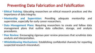 Preventing Data Fabrication and Falsification
• Ethical Training: Educating researchers on ethical research practices and the
importance of data integrity.
• Mentorship and Supervision: Providing adequate mentorship and
supervision, especially for early career researchers.
• Data Management Plans: Requiring researchers to create and follow data
management plans that outline data collection, storage, and analysis
procedures.
• Peer Review: Encouraging rigorous peer review processes that scrutinize data
analysis and interpretation.
• Whistleblowing Mechanisms: Establishing confidential channels for reporting
suspected research misconduct.
 
