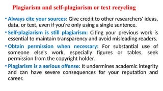 Plagiarism and self-plagiarism or text recycling
• Always cite your sources: Give credit to other researchers' ideas,
data, or text, even if you're only using a single sentence.
• Self-plagiarism is still plagiarism: Citing your previous work is
essential to maintain transparency and avoid misleading readers.
• Obtain permission when necessary: For substantial use of
someone else's work, especially figures or tables, seek
permission from the copyright holder.
• Plagiarism is a serious offense: It undermines academic integrity
and can have severe consequences for your reputation and
career.
 