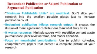 Redundant Publication or Salami Publication or
Segmented Publication
• "Minimum Publishable Units" are unethical: Don't slice your
research into the smallest possible pieces just to increase
publication count.
• Redundant publication inflates research output: It creates the
illusion of more significant contributions than what truly exists.
• It wastes resources: Multiple papers with repetitive content waste
journal space, peer reviewer time, and reader attention.
• Focus on meaningful contributions: Aim to publish cohesive,
comprehensive papers that present a complete picture of your
research.
 