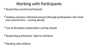 Working with Participants
Respecting research participants
Seeking voluntary informed consent (through participation info sheet
and consent form – coming ahead)
Use of deception (explanation coming ahead)
Respecting participants’ right to withdraw
Working with children
 