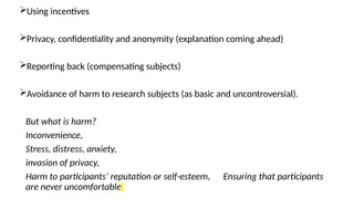 11
Using incentives
Privacy, confidentiality and anonymity (explanation coming ahead)
Reporting back (compensating subjects)
Avoidance of harm to research subjects (as basic and uncontroversial).
But what is harm?
Inconvenience,
Stress, distress, anxiety,
invasion of privacy,
Harm to participants’ reputation or self-esteem, Ensuring that participants
are never uncomfortable
 
