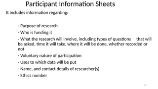 12
Participant Information Sheets
It includes information regarding:
- Purpose of research
- Who is funding it
- What the research will involve, including types of questions that will
be asked, time it will take, where it will be done, whether recorded or
not
- Voluntary nature of participation
- Uses to which data will be put
- Name, and contact details of researcher(s)
- Ethics number
 