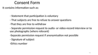 13
Consent Form
It contains information such as:
- Statement that participation is voluntary
- That subjects are free to refuse to answer questions
-That they are free to withdraw
- Separate permission request to audio- or video-record interview or to
use photographs (where relevant)
-Separate permission request if anonymisation not possible
- Signature of subject
-Ethics number
 