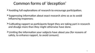 14
Common forms of ‘deception’
Avoiding full explanations of research to encourage participation;
Suppressing information about exact research aims so as to avoid
influencing responses;
Cultivating rapport so participants forget they are taking part in research
and divulge more than they might otherwise have done.
Limiting the information your subjects have about you (for reasons of
safety, to enhance rapport, to avoid censure).
 