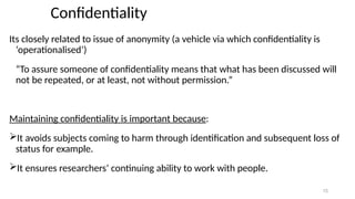 15
Confidentiality
Its closely related to issue of anonymity (a vehicle via which confidentiality is
‘operationalised’)
“To assure someone of confidentiality means that what has been discussed will
not be repeated, or at least, not without permission.”
Maintaining confidentiality is important because:
It avoids subjects coming to harm through identification and subsequent loss of
status for example.
It ensures researchers’ continuing ability to work with people.
 