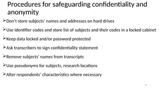 16
Procedures for safeguarding confidentiality and
anonymity
Don’t store subjects’ names and addresses on hard drives
Use identifier codes and store list of subjects and their codes in a locked cabinet
Keep data locked and/or password protected
Ask transcribers to sign confidentiality statement
Remove subjects’ names from transcripts
Use pseudonyms for subjects, research locations
Alter respondents’ characteristics where necessary
 
