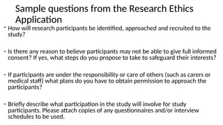Sample questions from the Research Ethics
Application
- How will research participants be identified, approached and recruited to the
study?
- Is there any reason to believe participants may not be able to give full informed
consent? If yes, what steps do you propose to take to safeguard their interests?
- If participants are under the responsibility or care of others (such as carers or
medical staff) what plans do you have to obtain permission to approach the
participants?
- Briefly describe what participation in the study will involve for study
participants. Please attach copies of any questionnaires and/or interview
schedules to be used.
 