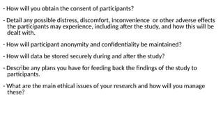 - How will you obtain the consent of participants?
- Detail any possible distress, discomfort, inconvenience or other adverse effects
the participants may experience, including after the study, and how this will be
dealt with.
- How will participant anonymity and confidentiality be maintained?
- How will data be stored securely during and after the study?
- Describe any plans you have for feeding back the findings of the study to
participants.
- What are the main ethical issues of your research and how will you manage
these?
 