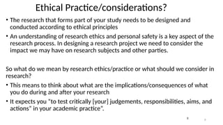 2
2
Ethical Practice/considerations?
• The research that forms part of your study needs to be designed and
conducted according to ethical principles
• An understanding of research ethics and personal safety is a key aspect of the
research process. In designing a research project we need to consider the
impact we may have on research subjects and other parties.
So what do we mean by research ethics/practice or what should we consider in
research?
• This means to think about what are the implications/consequences of what
you do during and after your research
• It expects you “to test critically [your] judgements, responsibilities, aims, and
actions” in your academic practice”.
 