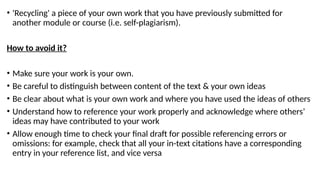 • 'Recycling' a piece of your own work that you have previously submitted for
another module or course (i.e. self-plagiarism).
How to avoid it?
• Make sure your work is your own.
• Be careful to distinguish between content of the text & your own ideas
• Be clear about what is your own work and where you have used the ideas of others
• Understand how to reference your work properly and acknowledge where others’
ideas may have contributed to your work
• Allow enough time to check your final draft for possible referencing errors or
omissions: for example, check that all your in-text citations have a corresponding
entry in your reference list, and vice versa
 