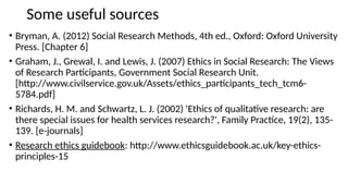 Some useful sources
• Bryman, A. (2012) Social Research Methods, 4th ed., Oxford: Oxford University
Press. [Chapter 6]
• Graham, J., Grewal, I. and Lewis, J. (2007) Ethics in Social Research: The Views
of Research Participants, Government Social Research Unit.
[http://www.civilservice.gov.uk/Assets/ethics_participants_tech_tcm6-
5784.pdf]
• Richards, H. M. and Schwartz, L. J. (2002) 'Ethics of qualitative research: are
there special issues for health services research?', Family Practice, 19(2), 135-
139. [e-journals]
• Research ethics guidebook: http://www.ethicsguidebook.ac.uk/key-ethics-
principles-15
 