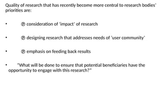 Quality of research that has recently become more central to research bodies’
priorities are:
•  consideration of ‘impact’ of research
•  designing research that addresses needs of ‘user community’
•  emphasis on feeding back results
• “What will be done to ensure that potential beneficiaries have the
opportunity to engage with this research?”
 