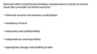 Research ethics entail having strategies and procedures in place to ensure
these (Key principles of ethical research):
• Informed consent and voluntary participation
• Avoidance of harm
• Anonymity and confidentiality
• Independence and impartiality
• Appropriate storage and handling of data
 
