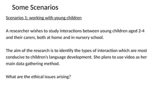 Some Scenarios
Scenarios 1: working with young children
A researcher wishes to study interactions between young children aged 2-4
and their carers, both at home and in nursery school.
The aim of the research is to identify the types of interaction which are most
conducive to children’s language development. She plans to use video as her
main data gathering method.
What are the ethical issues arising?
 