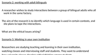 Scenario 2: working with adult bilinguals
A researcher wishes to study interactions between a group of bilingual adults who all
work in the same factory.
The aim of the research is to identify which language is used in certain contexts, and
she plans to tape the interactions.
What are the ethical issues arising?
Scenario 3: Working in your own institution
Researchers are studying teaching and learning in their own institution,
watching classes and interviewing staff and students. They want to understand
 