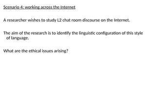 Scenario 4: working across the Internet
A researcher wishes to study L2 chat room discourse on the Internet.
The aim of the research is to identify the linguistic configuration of this style
of language.
What are the ethical issues arising?
 