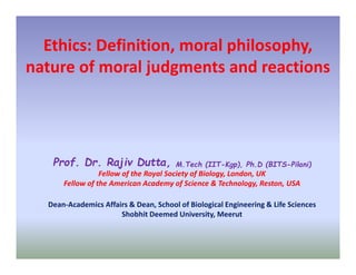 Ethics: Definition, moral philosophy,
nature of moral judgments and reactions
Prof. Dr. Rajiv Dutta, M.Tech (IIT-Kgp), Ph.D (BITS-Pilani)
Fellow of the Royal Society of Biology, London, UK
Fellow of the American Academy of Science & Technology, Reston, USA
Dean-Academics Affairs & Dean, School of Biological Engineering & Life Sciences
Shobhit Deemed University, Meerut
 