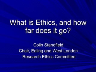 What is Ethics, and how far does it go? Colin Standfield Chair, Ealing and West London Research Ethics Committee 
