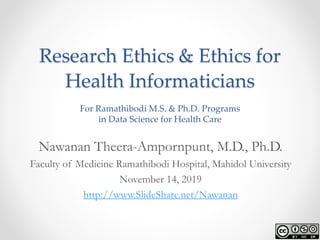 Research Ethics & Ethics for
Health Informaticians
For Ramathibodi M.S. & Ph.D. Programs
in Data Science for Health Care
Nawanan Theera-Ampornpunt, M.D., Ph.D.
Faculty of Medicine Ramathibodi Hospital, Mahidol University
November 14, 2019
http://www.SlideShare.net/Nawanan
 