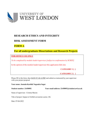 RESEARCH ETHICS AND INTEGRITY
RISK ASSESSMENT FORM
FORM A
For all undergraduate Dissertations and Research Projects
FOR OFFICE USE ONLY
To be completed by module leader/supervisor [subject to confirmation by SCREP]
In the opinion of the module leader/supervisor this application falls into
CATEGORY 1 [ ]
CATEGORY 2 [ ]
Please fill in this form, then SAVE IT AS A PDF and submit as instructed by your supervisor
with your project proposal
Your name: Jonnala Karthik Nagendra Sagar
Student number: 21450092 Your email address: 21450092@student.uwl.ac.uk
Name of supervisor: Cristina Maxim
Title of project: Impact of Airbnb on tourism sector, UK
Date: 07-04-2022
 