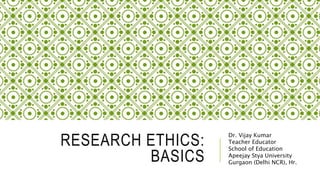 RESEARCH ETHICS:
BASICS
Dr. Vijay Kumar
Teacher Educator
School of Education
Apeejay Stya University
Gurgaon (Delhi NCR), Hr.
 