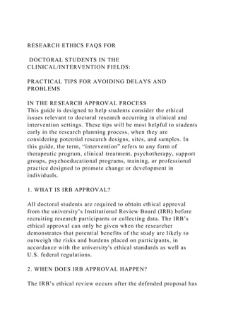 RESEARCH ETHICS FAQS FOR
DOCTORAL STUDENTS IN THE
CLINICAL/INTERVENTION FIELDS:
PRACTICAL TIPS FOR AVOIDING DELAYS AND
PROBLEMS
IN THE RESEARCH APPROVAL PROCESS
This guide is designed to help students consider the ethical
issues relevant to doctoral research occurring in clinical and
intervention settings. These tips will be most helpful to students
early in the research planning process, when they are
considering potential research designs, sites, and samples. In
this guide, the term, “intervention” refers to any form of
therapeutic program, clinical treatment, psychotherapy, support
groups, psychoeducational programs, training, or professional
practice designed to promote change or development in
individuals.
1. WHAT IS IRB APPROVAL?
All doctoral students are required to obtain ethical approval
from the university’s Institutional Review Board (IRB) before
recruiting research participants or collecting data. The IRB’s
ethical approval can only be given when the researcher
demonstrates that potential benefits of the study are likely to
outweigh the risks and burdens placed on participants, in
accordance with the university's ethical standards as well as
U.S. federal regulations.
2. WHEN DOES IRB APPROVAL HAPPEN?
The IRB’s ethical review occurs after the defended proposal has
 