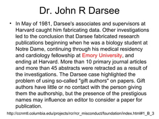 Dr. John R Darsee
• In May of 1981, Darsee's associates and supervisors at
Harvard caught him fabricating data. Other investigations
led to the conclusion that Darsee fabricated research
publications beginning when he was a biology student at
Notre Dame, continuing through his medical residency
and cardiology fellowship at Emory University, and
ending at Harvard. More than 10 primary journal articles
and more than 45 abstracts were retracted as a result of
the investigations. The Darsee case highlighted the
problem of using so-called "gift authors" on papers. Gift
authors have little or no contact with the person giving
them the authorship, but the presence of the prestigious
names may influence an editor to consider a paper for
publication.
http://ccnmtl.columbia.edu/projects/rcr/rcr_misconduct/foundation/index.html#1_B_3
 