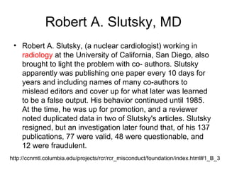 Robert A. Slutsky, MD
• Robert A. Slutsky, (a nuclear cardiologist) working in
radiology at the University of California, San Diego, also
brought to light the problem with co- authors. Slutsky
apparently was publishing one paper every 10 days for
years and including names of many co-authors to
mislead editors and cover up for what later was learned
to be a false output. His behavior continued until 1985.
At the time, he was up for promotion, and a reviewer
noted duplicated data in two of Slutsky's articles. Slutsky
resigned, but an investigation later found that, of his 137
publications, 77 were valid, 48 were questionable, and
12 were fraudulent.
http://ccnmtl.columbia.edu/projects/rcr/rcr_misconduct/foundation/index.html#1_B_3
 