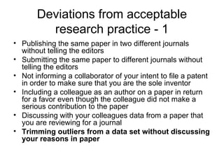 Deviations from acceptable
research practice - 1
• Publishing the same paper in two different journals
without telling the editors
• Submitting the same paper to different journals without
telling the editors
• Not informing a collaborator of your intent to file a patent
in order to make sure that you are the sole inventor
• Including a colleague as an author on a paper in return
for a favor even though the colleague did not make a
serious contribution to the paper
• Discussing with your colleagues data from a paper that
you are reviewing for a journal
• Trimming outliers from a data set without discussing
your reasons in paper
 
