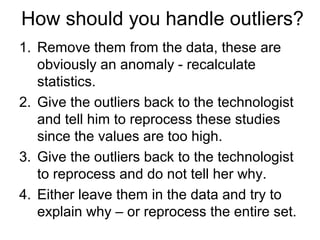 How should you handle outliers?
1. Remove them from the data, these are
obviously an anomaly - recalculate
statistics.
2. Give the outliers back to the technologist
and tell him to reprocess these studies
since the values are too high.
3. Give the outliers back to the technologist
to reprocess and do not tell her why.
4. Either leave them in the data and try to
explain why – or reprocess the entire set.
 