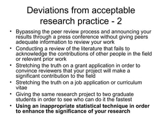 • Bypassing the peer review process and announcing your
results through a press conference without giving peers
adequate information to review your work
• Conducting a review of the literature that fails to
acknowledge the contributions of other people in the field
or relevant prior work
• Stretching the truth on a grant application in order to
convince reviewers that your project will make a
significant contribution to the field
• Stretching the truth on a job application or curriculum
vitae
• Giving the same research project to two graduate
students in order to see who can do it the fastest
• Using an inappropriate statistical technique in order
to enhance the significance of your research
Deviations from acceptable
research practice - 2
 