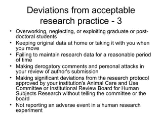 • Overworking, neglecting, or exploiting graduate or post-
doctoral students
• Keeping original data at home or taking it with you when
you move
• Failing to maintain research data for a reasonable period
of time
• Making derogatory comments and personal attacks in
your review of author's submission
• Making significant deviations from the research protocol
approved by your institution's Animal Care and Use
Committee or Institutional Review Board for Human
Subjects Research without telling the committee or the
board
• Not reporting an adverse event in a human research
experiment
Deviations from acceptable
research practice - 3
 