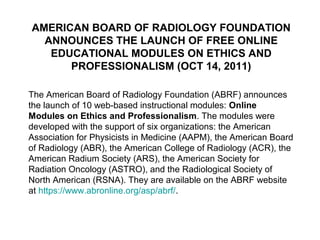 AMERICAN BOARD OF RADIOLOGY FOUNDATION
ANNOUNCES THE LAUNCH OF FREE ONLINE
EDUCATIONAL MODULES ON ETHICS AND
PROFESSIONALISM (OCT 14, 2011)
The American Board of Radiology Foundation (ABRF) announces
the launch of 10 web-based instructional modules: Online
Modules on Ethics and Professionalism. The modules were
developed with the support of six organizations: the American
Association for Physicists in Medicine (AAPM), the American Board
of Radiology (ABR), the American College of Radiology (ACR), the
American Radium Society (ARS), the American Society for
Radiation Oncology (ASTRO), and the Radiological Society of
North American (RSNA). They are available on the ABRF website
at https://www.abronline.org/asp/abrf/.
 