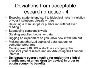 • Exposing students and staff to biological risks in violation
of your institution's biosafety rules
• Rejecting a manuscript for publication without even
reading it
• Sabotaging someone's work
• Stealing supplies, books, or data
• Rigging an experiment so you know how it will turn out
• Making unauthorized copies of data, papers, or
computer programs
• Owning over $10,000 in stock in a company that
sponsors your research and not disclosing this financial
interest
• Deliberately overestimating (or under) the clinical
significance of a new drug (or device) in order to
obtain economic benefits
Deviations from acceptable
research practice - 4
 