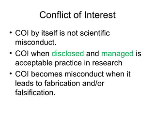 Conflict of Interest
• COI by itself is not scientific
misconduct.
• COI when disclosed and managed is
acceptable practice in research
• COI becomes misconduct when it
leads to fabrication and/or
falsification.
 